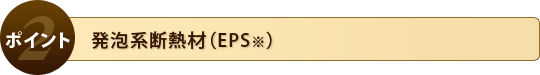 ポイント2. 発泡系断熱材（EPS※）