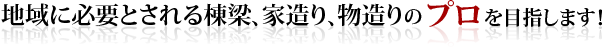 地域に必要とされる棟梁、家造り、物造りのプロを目指します！