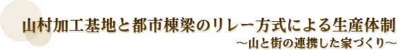 山村加工基地と都市棟梁のリレー方式による生産体制 〜山と街の連携した家づくり〜